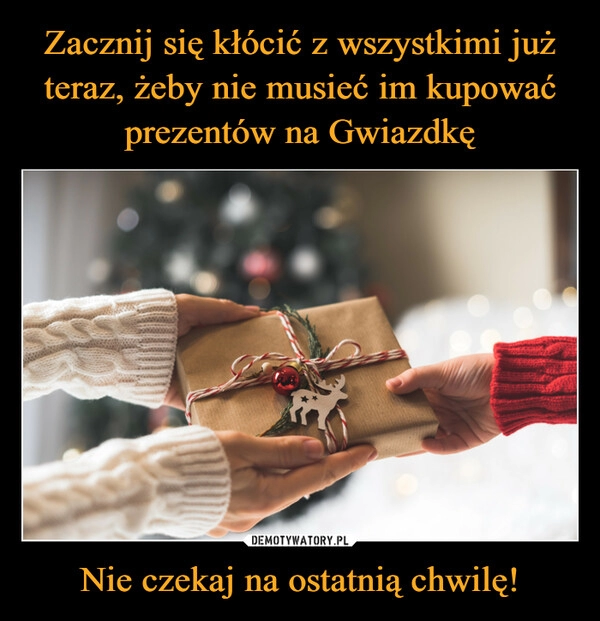 
    Zacznij się kłócić z wszystkimi już teraz, żeby nie musieć im kupować prezentów na Gwiazdkę Nie czekaj na ostatnią chwilę!