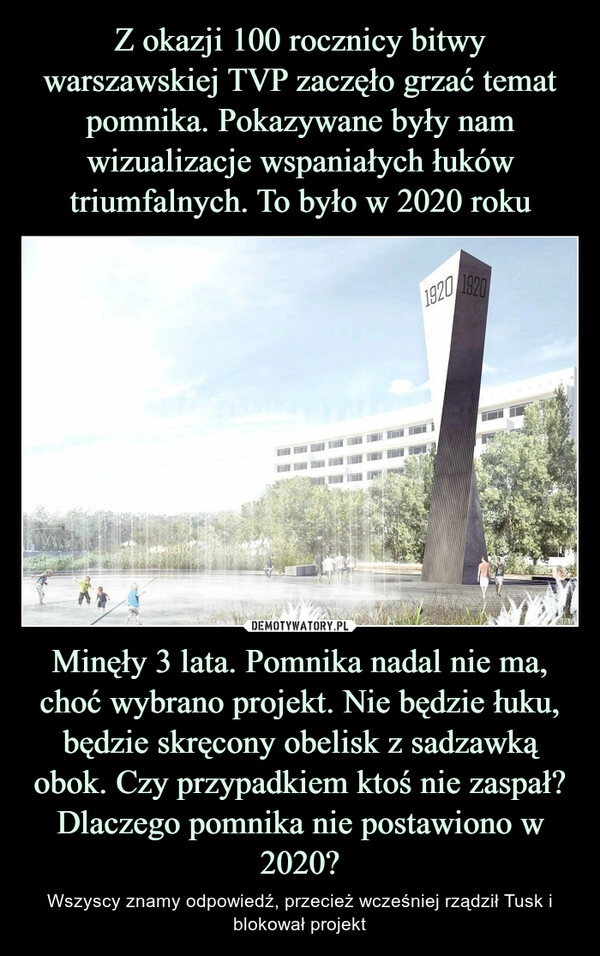 
    Z okazji 100 rocznicy bitwy warszawskiej TVP zaczęło grzać temat pomnika. Pokazywane były nam wizualizacje wspaniałych łuków triumfalnych. To było w 2020 roku Minęły 3 lata. Pomnika nadal nie ma, choć wybrano projekt. Nie będzie łuku, będzie skręcony obelisk z sadzawką obok. Czy przypadkiem ktoś nie zaspał? Dlaczego pomnika nie postawiono w 2020?