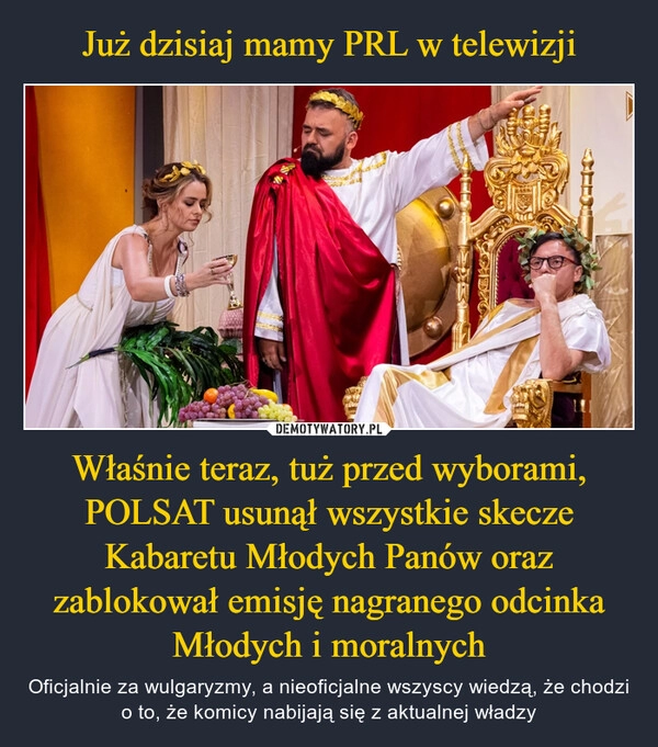 
    Już dzisiaj mamy PRL w telewizji Właśnie teraz, tuż przed wyborami, POLSAT usunął wszystkie skecze Kabaretu Młodych Panów oraz zablokował emisję nagranego odcinka Młodych i moralnych