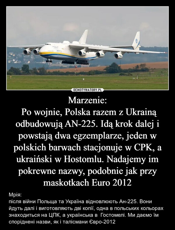 
    Marzenie:
 Po wojnie, Polska razem z Ukrainą odbudowują AN-225. Idą krok dalej i powstają dwa egzemplarze, jeden w polskich barwach stacjonuje w CPK, a ukraiński w Hostomlu. Nadajemy im pokrewne nazwy, podobnie jak przy maskotkach Euro 2012