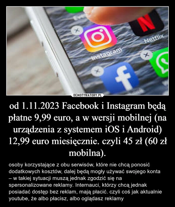 
    od 1.11.2023 Facebook i Instagram będą płatne 9,99 euro, a w wersji mobilnej (na urządzenia z systemem iOS i Android) 12,99 euro miesięcznie. czyli 45 zł (60 zł mobilna).