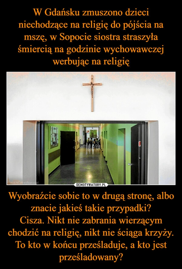 
    W Gdańsku zmuszono dzieci niechodzące na religię do pójścia na mszę, w Sopocie siostra straszyła śmiercią na godzinie wychowawczej werbując na religię Wyobraźcie sobie to w drugą stronę, albo znacie jakieś takie przypadki?
Cisza. Nikt nie zabrania wierzącym chodzić na religię, nikt nie ściąga krzyży. To kto w końcu prześladuje, a kto jest prześladowany?