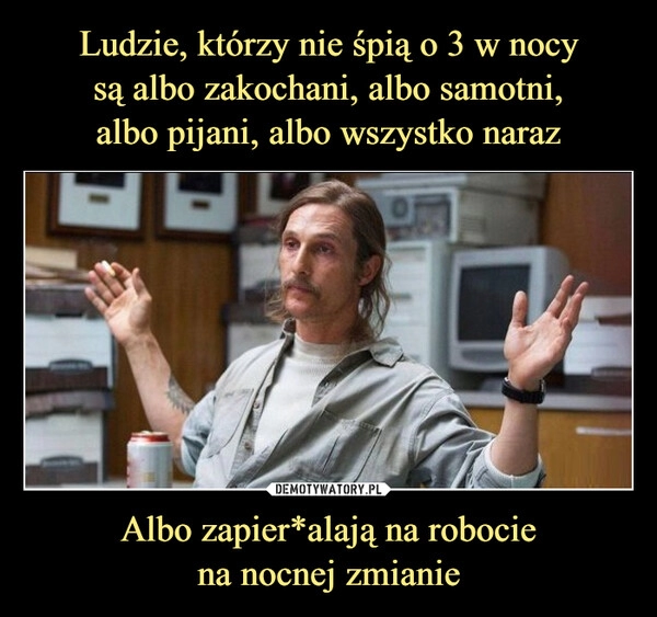 
    Ludzie, którzy nie śpią o 3 w nocy
są albo zakochani, albo samotni,
albo pijani, albo wszystko naraz Albo zapier*alają na robocie
na nocnej zmianie