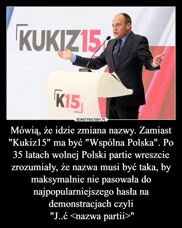 
    Mówią, że idzie zmiana nazwy. Zamiast "Kukiz15" ma być "Wspólna Polska". Po 35 latach wolnej Polski partie wreszcie zrozumiały, że nazwa musi być taka, by maksymalnie nie pasowała do najpopularniejszego hasła na demonstracjach czyli
 "J..ć <nazwa partii>"