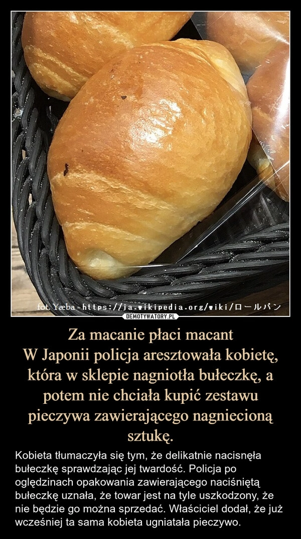 
    Za macanie płaci macant
W Japonii policja aresztowała kobietę, która w sklepie nagniotła bułeczkę, a potem nie chciała kupić zestawu pieczywa zawierającego nagniecioną sztukę.