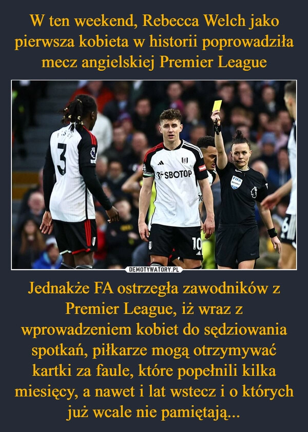 
    W ten weekend, Rebecca Welch jako pierwsza kobieta w historii poprowadziła mecz angielskiej Premier League Jednakże FA ostrzegła zawodników z Premier League, iż wraz z wprowadzeniem kobiet do sędziowania spotkań, piłkarze mogą otrzymywać kartki za faule, które popełnili kilka miesięcy, a nawet i lat wstecz i o których już wcale nie pamiętają...