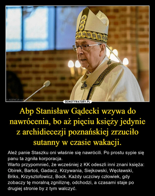 
    Abp Stanisław Gądecki wzywa do nawrócenia, bo aż pięciu księży jedynie z archidiecezji poznańskiej zrzuciło sutanny w czasie wakacji.