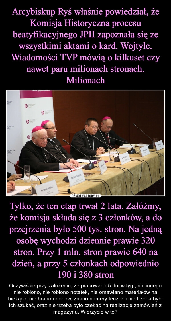 
    Arcybiskup Ryś właśnie powiedział, że Komisja Historyczna procesu beatyfikacyjnego JPII zapoznała się ze wszystkimi aktami o kard. Wojtyle. Wiadomości TVP mówią o kilkuset czy nawet paru milionach stronach. Milionach Tylko, że ten etap trwał 2 lata. Załóżmy, że komisja składa się z 3 członków, a do przejrzenia było 500 tys. stron. Na jedną osobę wychodzi dziennie prawie 320 stron. Przy 1 mln. stron prawie 640 na dzień, a przy 5 członkach odpowiednio 190 i 380 stron