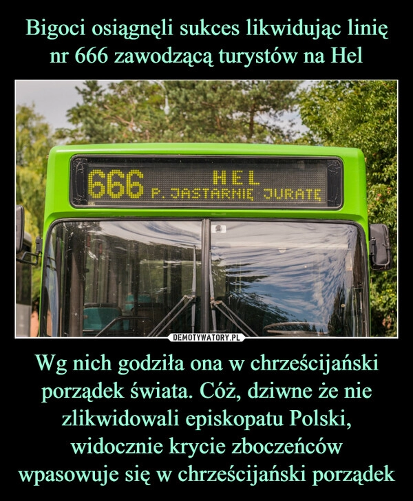 
    Bigoci osiągnęli sukces likwidując linię nr 666 zawodzącą turystów na Hel Wg nich godziła ona w chrześcijański porządek świata. Cóż, dziwne że nie zlikwidowali episkopatu Polski, widocznie krycie zboczeńców wpasowuje się w chrześcijański porządek