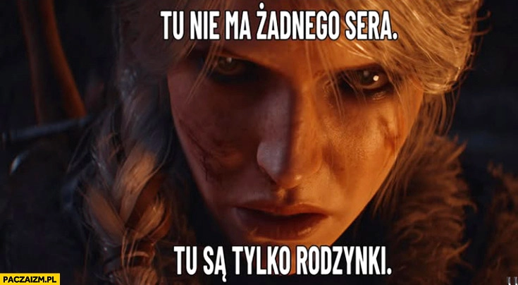 
    Ciri tu nie ma żadnego sera tu są tylko rodzynki Wiedźmin