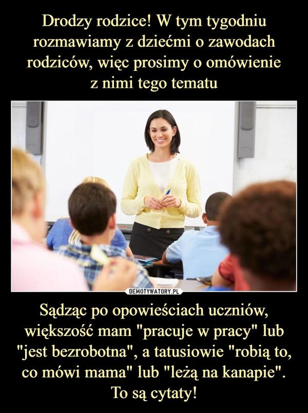 
    Drodzy rodzice! W tym tygodniu rozmawiamy z dziećmi o zawodach rodziców, więc prosimy o omówienie
z nimi tego tematu Sądząc po opowieściach uczniów, większość mam "pracuje w pracy" lub "jest bezrobotna", a tatusiowie "robią to, co mówi mama" lub "leżą na kanapie". To są cytaty!