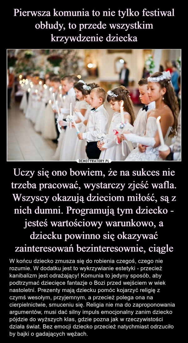 
    Pierwsza komunia to nie tylko festiwal obłudy, to przede wszystkim krzywdzenie dziecka Uczy się ono bowiem, że na sukces nie trzeba pracować, wystarczy zjeść wafla. Wszyscy okazują dzieciom miłość, są z nich dumni. Programują tym dziecko - jesteś wartościowy warunkowo, a dziecku powinno się okazywać zainteresowań bezinteresownie, ciągle