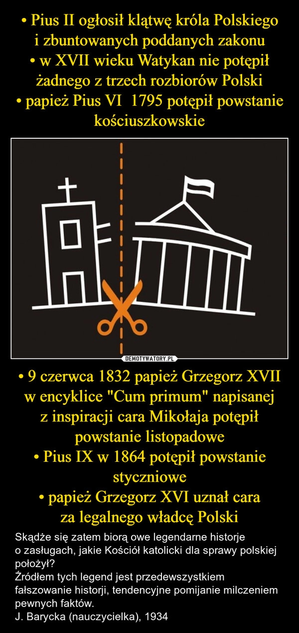 
    • Pius II ogłosił klątwę króla Polskiego i zbuntowanych poddanych zakonu
• w XVII wieku Watykan nie potępił żadnego z trzech rozbiorów Polski
• papież Pius VI  1795 potępił powstanie kościuszkowskie • 9 czerwca 1832 papież Grzegorz XVII w encyklice "Cum primum" napisanej z inspiracji cara Mikołaja potępił powstanie listopadowe
• Pius IX w 1864 potępił powstanie styczniowe
• papież Grzegorz XVI uznał cara za legalnego władcę Polski