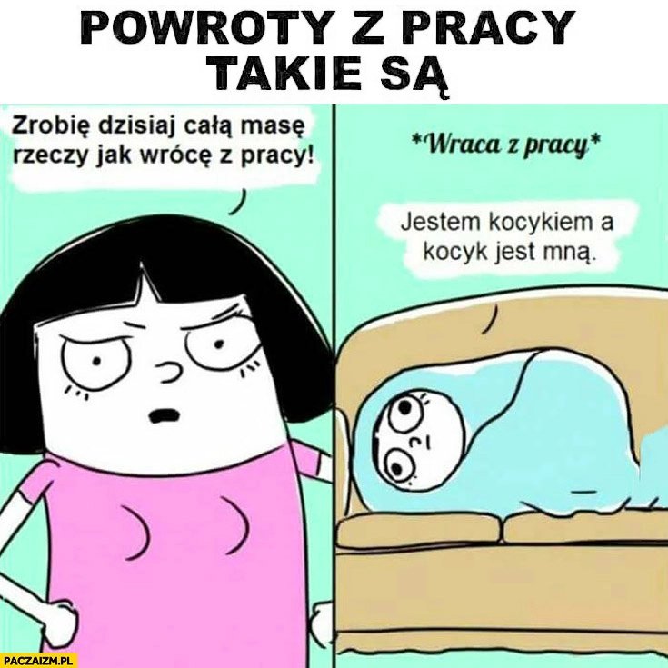 
    Powroty z pracy takie są: zrobię dzisiaj całą masę rzeczy jak wrócę z pracy, po powrocie: jestem kocykiem, a kocyk jest mna