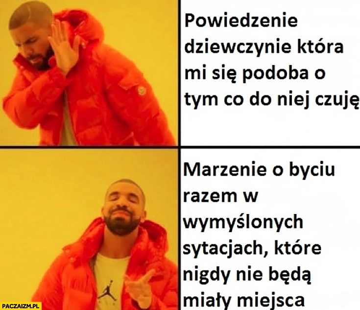 
    Powiedzenie dziewczynie która mi się podoba co do niej czuję, nie zamiast tego marzenie o byciu razem w wymyślonych sytuacjach które nigdy nie będą miały miejsca Drake