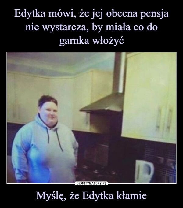 
    Edytka mówi, że jej obecna pensja nie wystarcza, by miała co do
garnka włożyć Myślę, że Edytka kłamie