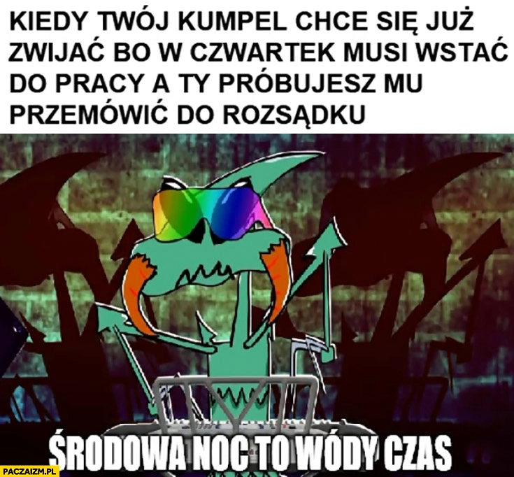 
    Kapitan bomba kiedy twój kumpel chce się już zwijać bo w czwartek musi wstać do pracy a ty próbujesz mu przemówić do rozsądku środowa noc to czas wódy