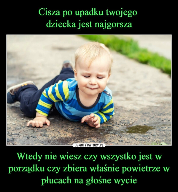 
    Cisza po upadku twojego 
dziecka jest najgorsza Wtedy nie wiesz czy wszystko jest w porządku czy zbiera właśnie powietrze w płucach na głośne wycie