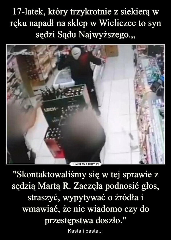 
    17-latek, który trzykrotnie z siekierą w ręku napadł na sklep w Wieliczce to syn sędzi Sądu Najwyższego.„ "Skontaktowaliśmy się w tej sprawie z sędzią Martą R. Zaczęła podnosić głos, straszyć, wypytywać o źródła i wmawiać, że nie wiadomo czy do przestępstwa doszło."