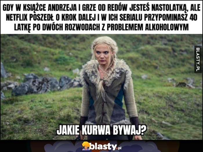 
    Ciri Wiedźmin gdy w książce Andrzeja i grze CD Projekt jesteś nastolatką ale Netflix poszedł o krok dalej i w serialu przypominasz 40-latkę po dwóch rozwodach z problemem alkoholowym jakie kurna bywaj?