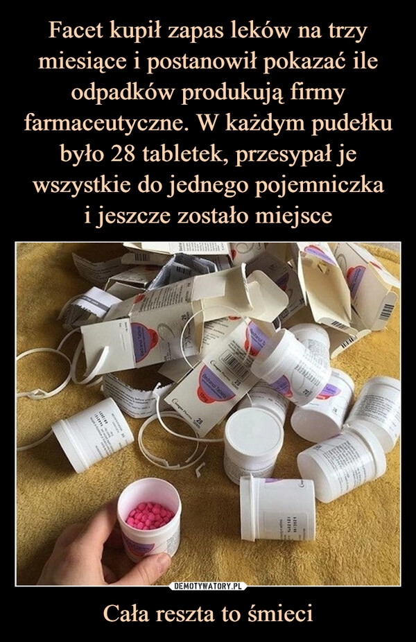 
    Facet kupił zapas leków na trzy miesiące i postanowił pokazać ile odpadków produkują firmy farmaceutyczne. W każdym pudełku było 28 tabletek, przesypał je wszystkie do jednego pojemniczka
i jeszcze zostało miejsce Cała reszta to śmieci