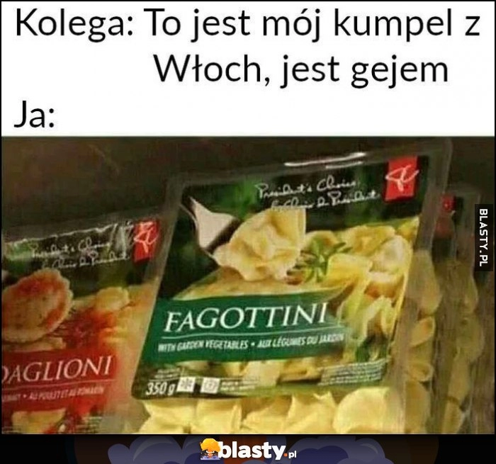 
    Kolega: to jest mój kumpel z Włoch, jest gejem. Ja: makaron fagottini