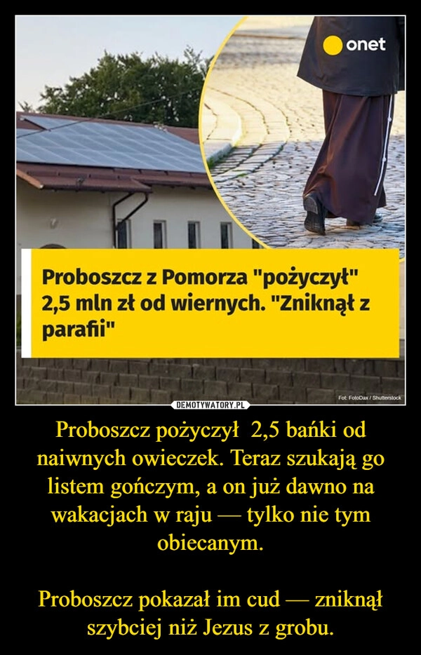 
    Proboszcz pożyczył  2,5 bańki od naiwnych owieczek. Teraz szukają go listem gończym, a on już dawno na wakacjach w raju — tylko nie tym obiecanym.

Proboszcz pokazał im cud — zniknął szybciej niż Jezus z grobu.