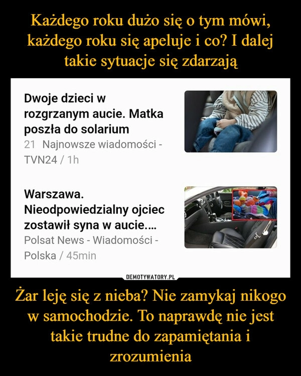 
    Każdego roku dużo się o tym mówi, każdego roku się apeluje i co? I dalej takie sytuacje się zdarzają Żar leję się z nieba? Nie zamykaj nikogo w samochodzie. To naprawdę nie jest takie trudne do zapamiętania i zrozumienia