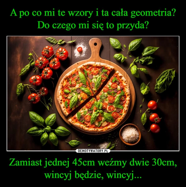 
    A po co mi te wzory i ta cała geometria? Do czego mi się to przyda? Zamiast jednej 45cm weźmy dwie 30cm, wincyj będzie, wincyj...