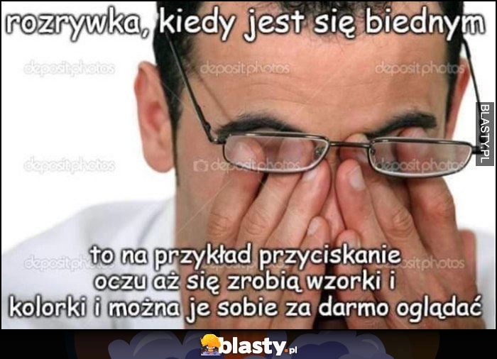 
    Rozrywka, kiedy jest się biednym to na przykład przyciskanie oczu aż się zrobią wzorki i kolorki i można je sobie za darmo oglądać