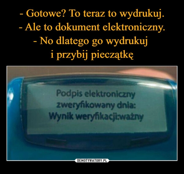 
    - Gotowe? To teraz to wydrukuj.
- Ale to dokument elektroniczny.
- No dlatego go wydrukuj 
i przybij pieczątkę