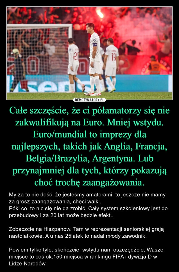 
    Całe szczęście, że ci półamatorzy się nie zakwalifikują na Euro. Mniej wstydu. Euro/mundial to imprezy dla najlepszych, takich jak Anglia, Francja, Belgia/Brazylia, Argentyna. Lub przynajmniej dla tych, którzy pokazują choć trochę zaangażowania.