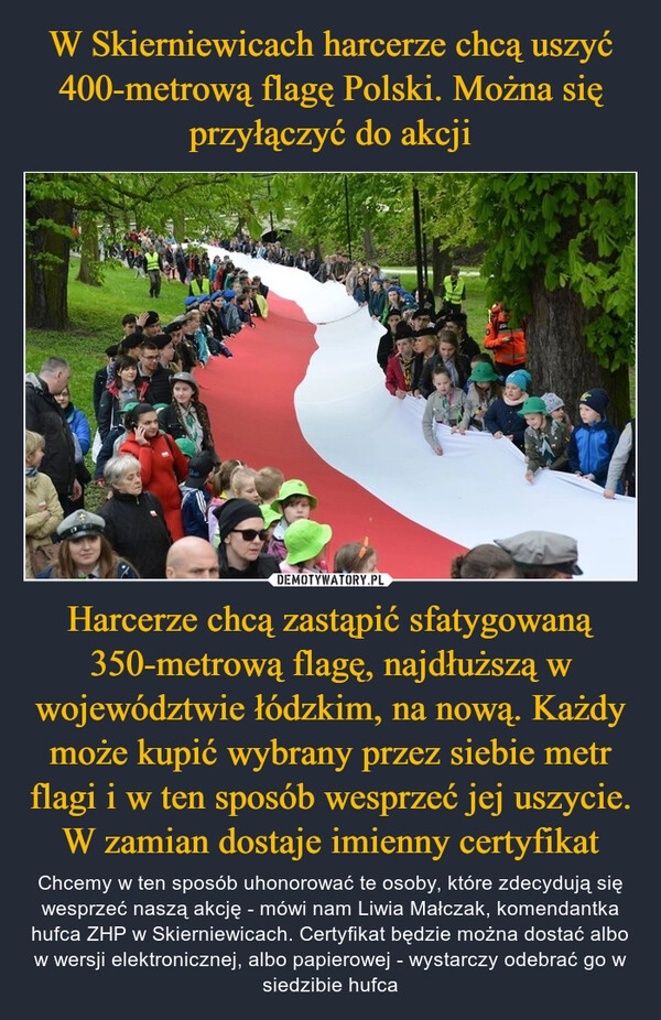 
    W Skierniewicach harcerze chcą uszyć 400-metrową flagę Polski. Można się przyłączyć do akcji Harcerze chcą zastąpić sfatygowaną 350-metrową flagę, najdłuższą w województwie łódzkim, na nową. Każdy może kupić wybrany przez siebie metr flagi i w ten sposób wesprzeć jej uszycie. W zamian dostaje imienny certyfikat