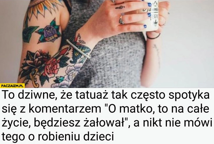 
    To dziwne, że tatuaż tak często spotyka się z komentarzem to na całe życie będziesz żałował, a nikt nie mówi tego o robieniu dzieci