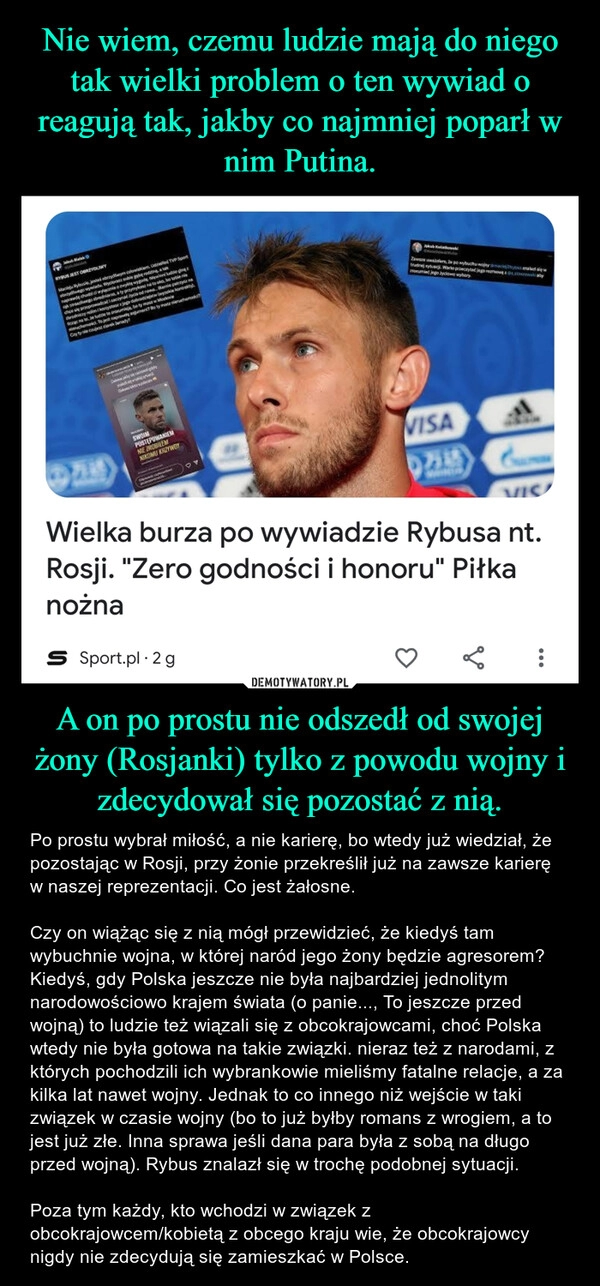 
    Nie wiem, czemu ludzie mają do niego tak wielki problem o ten wywiad o reagują tak, jakby co najmniej poparł w nim Putina. A on po prostu nie odszedł od swojej żony (Rosjanki) tylko z powodu wojny i zdecydował się pozostać z nią.