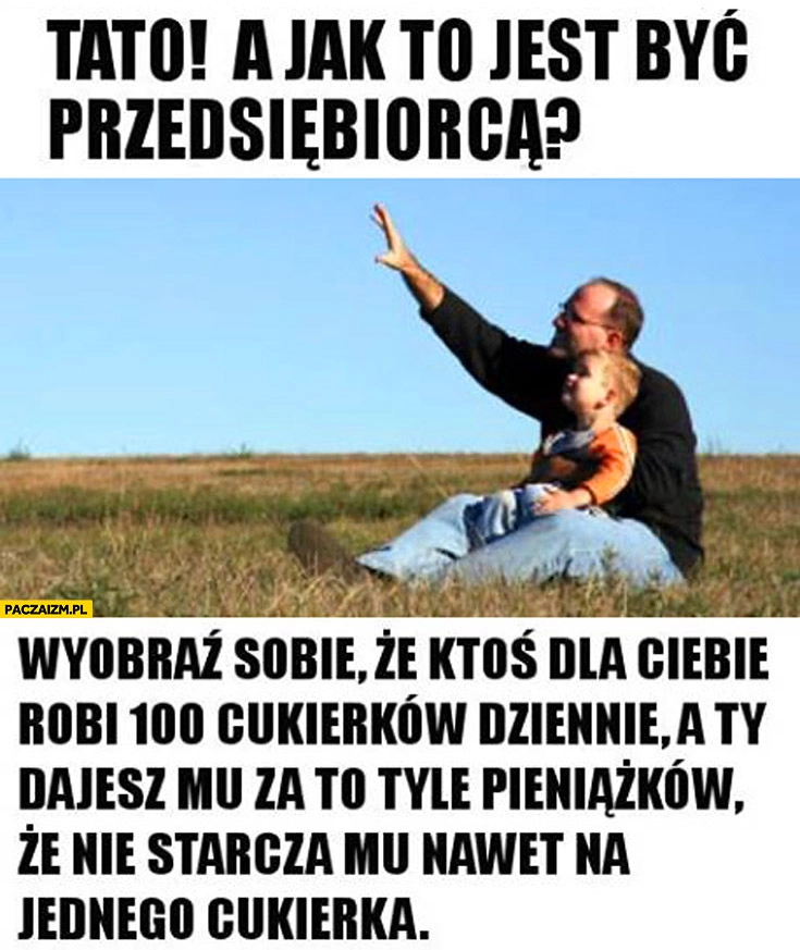 
    Tato jak to jest być przedsiębiorcą? Wyobraź sobie, że ktoś dla Ciebie robi 100 cukierków-dziennie a Ty dajesz mu tyle pieniążków że nie starcza mu nawet na jednego cukierka