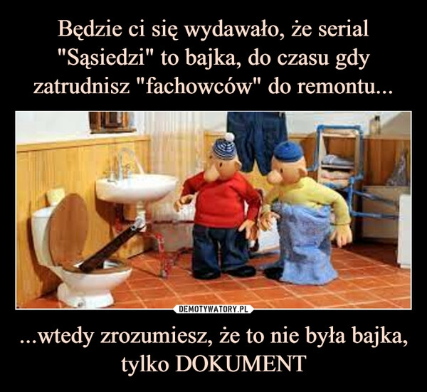 
    Będzie ci się wydawało, że serial "Sąsiedzi" to bajka, do czasu gdy zatrudnisz "fachowców" do remontu... ...wtedy zrozumiesz, że to nie była bajka, tylko DOKUMENT