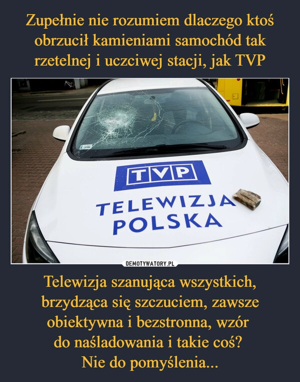 
    Zupełnie nie rozumiem dlaczego ktoś obrzucił kamieniami samochód tak rzetelnej i uczciwej stacji, jak TVP Telewizja szanująca wszystkich, brzydząca się szczuciem, zawsze obiektywna i bezstronna, wzór 
do naśladowania i takie coś? 
Nie do pomyślenia...