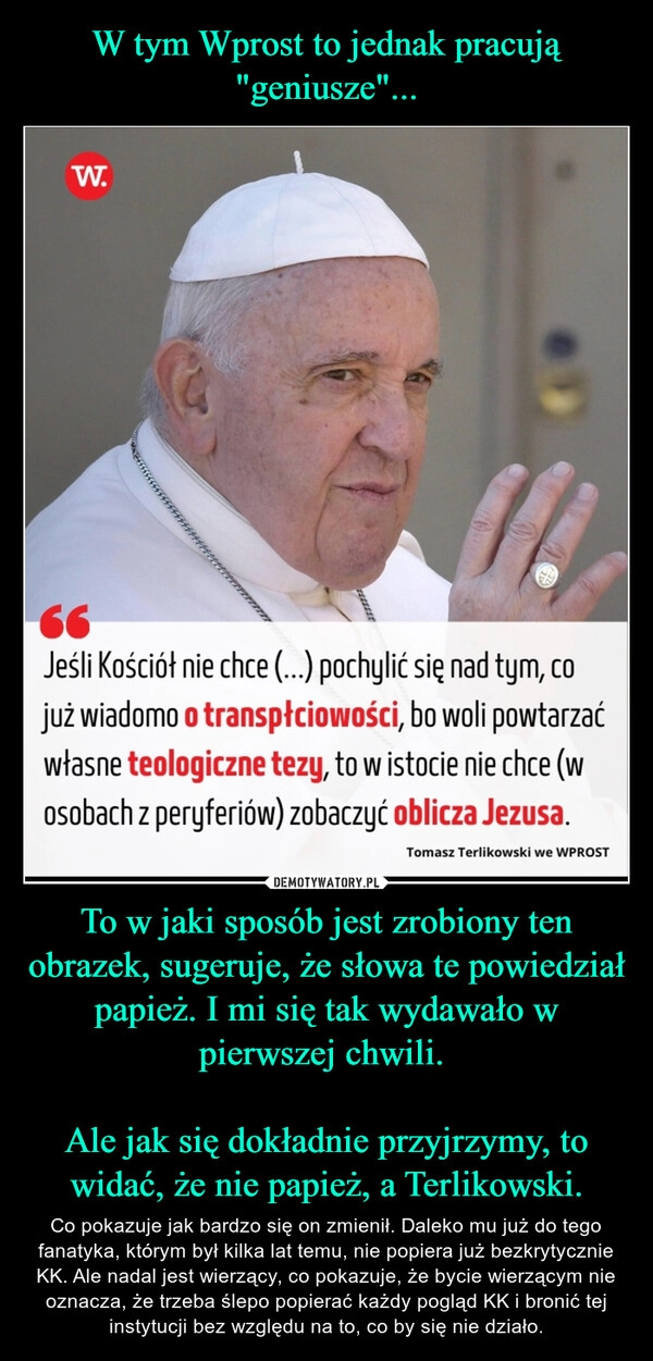 
    W tym Wprost to jednak pracują "geniusze"... To w jaki sposób jest zrobiony ten obrazek, sugeruje, że słowa te powiedział papież. I mi się tak wydawało w pierwszej chwili. 

Ale jak się dokładnie przyjrzymy, to widać, że nie papież, a Terlikowski.