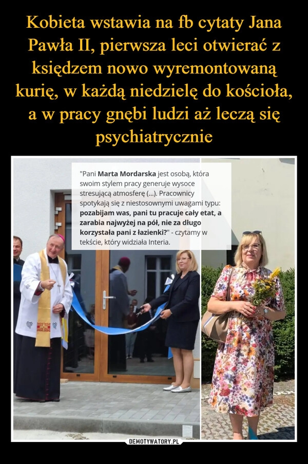 
    
Kobieta wstawia na fb cytaty Jana Pawła II, pierwsza leci otwierać z księdzem nowo wyremontowaną kurię, w każdą niedzielę do kościoła, a w pracy gnębi ludzi aż leczą się psychiatrycznie 