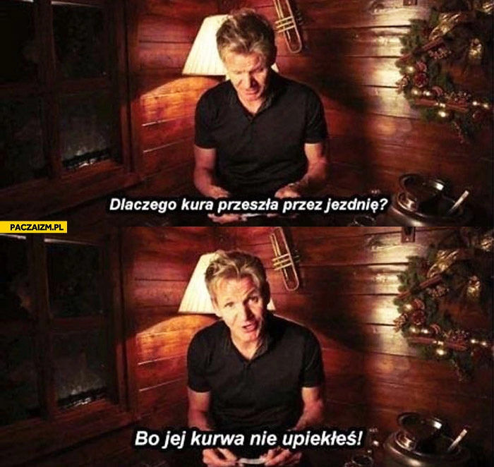 
    Dlaczego kura przeszła przez jezdnię? Bo jej kurwa nie upiekłeś Gordon Ramsay