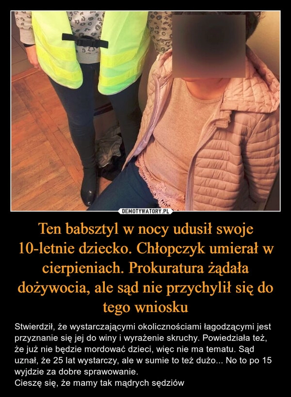 
    Ten babsztyl w nocy udusił swoje 10-letnie dziecko. Chłopczyk umierał w cierpieniach. Prokuratura żądała dożywocia, ale sąd nie przychylił się do tego wniosku