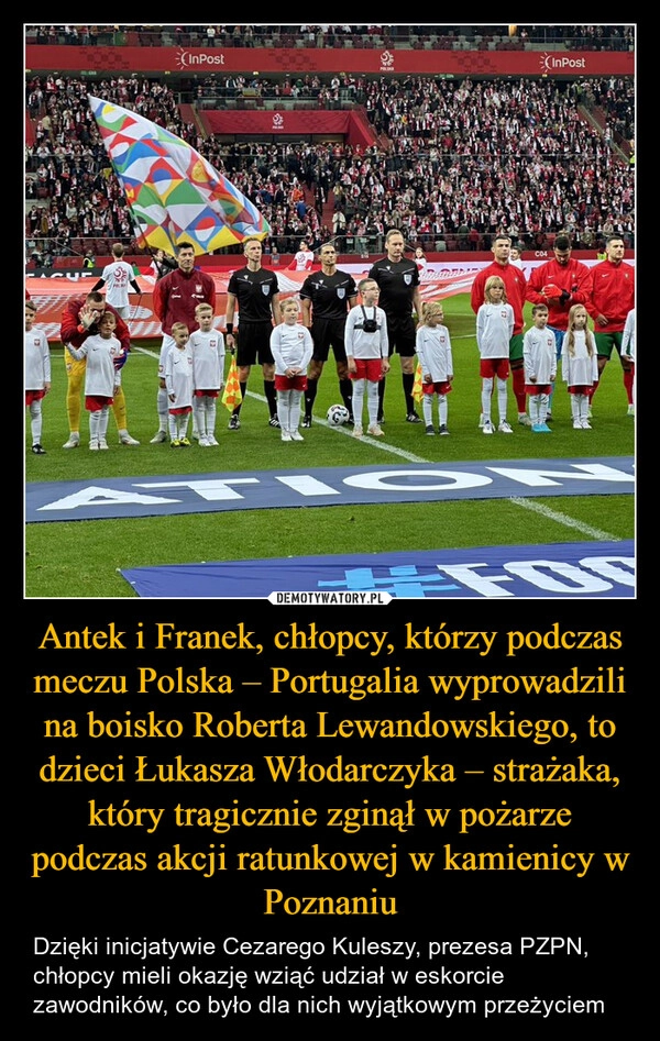 
    Antek i Franek, chłopcy, którzy podczas meczu Polska – Portugalia wyprowadzili na boisko Roberta Lewandowskiego, to dzieci Łukasza Włodarczyka – strażaka, który tragicznie zginął w pożarze podczas akcji ratunkowej w kamienicy w Poznaniu