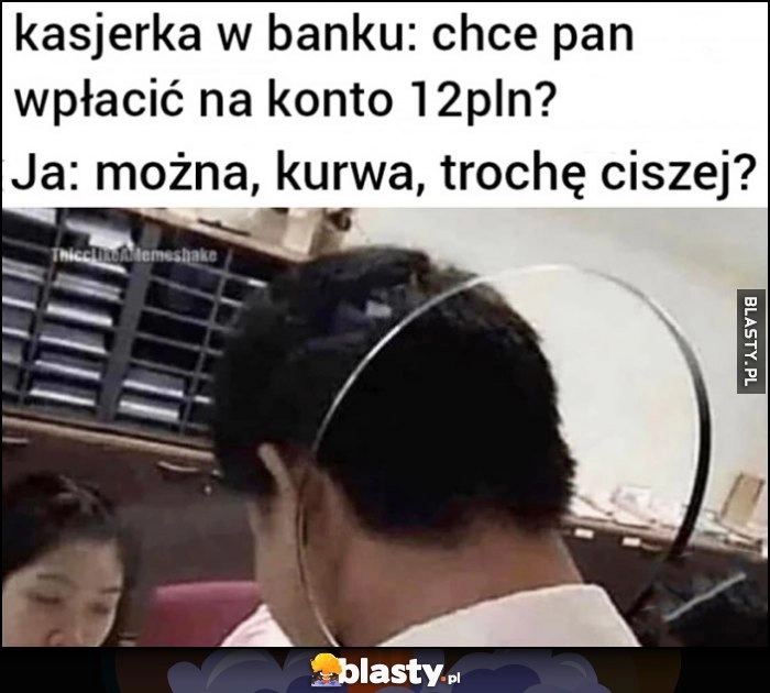 
    Kasjerka w banku: chce pan wpłacić na konto 12 pln? Ja: można kurna trochę ciszej?