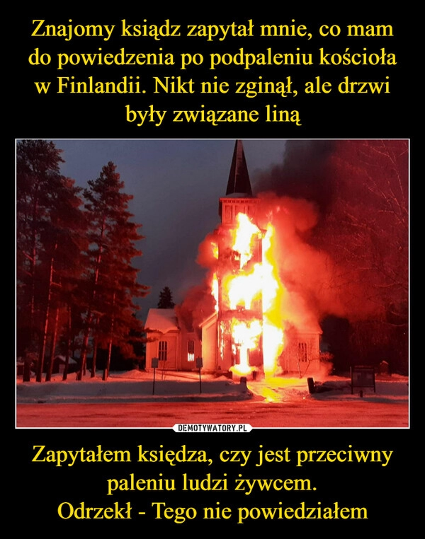 
    
Znajomy ksiądz zapytał mnie, co mam do powiedzenia po podpaleniu kościoła w Finlandii. Nikt nie zginął, ale drzwi były związane liną Zapytałem księdza, czy jest przeciwny paleniu ludzi żywcem.
Odrzekł - Tego nie powiedziałem 