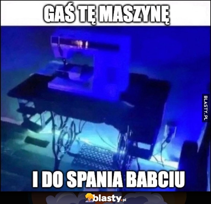 
    Gaś tę maszynę i do spania babciu maszyna do szycia