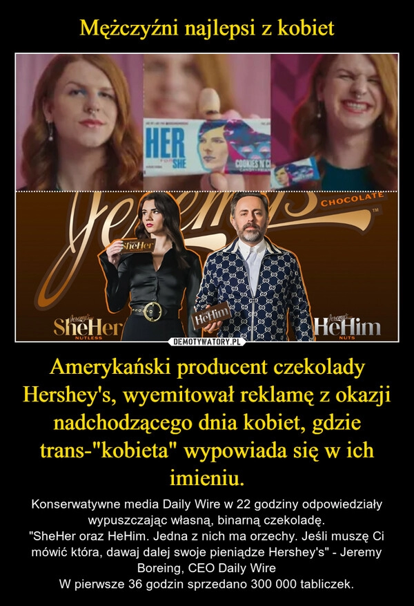 
    Mężczyźni najlepsi z kobiet Amerykański producent czekolady Hershey's, wyemitował reklamę z okazji nadchodzącego dnia kobiet, gdzie trans-"kobieta" wypowiada się w ich imieniu.