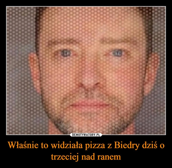 
    Właśnie to widziała pizza z Biedry dziś o trzeciej nad ranem