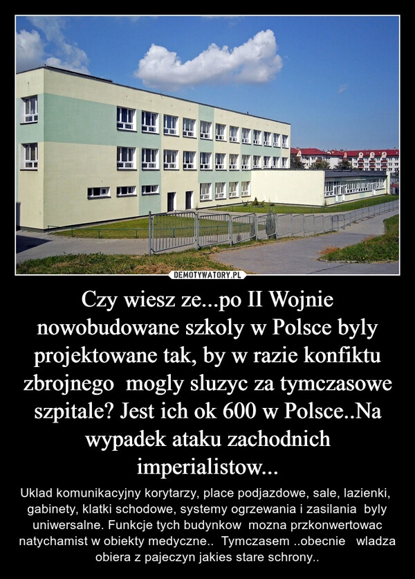 
    Czy wiesz ze...po II Wojnie nowobudowane szkoly w Polsce byly projektowane tak, by w razie konfiktu zbrojnego  mogly sluzyc za tymczasowe szpitale? Jest ich ok 600 w Polsce..Na wypadek ataku zachodnich imperialistow...