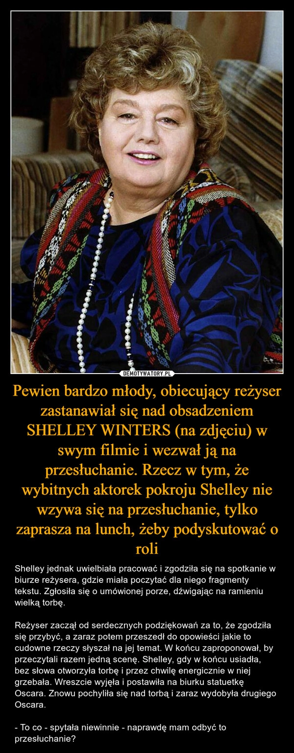 
    Pewien bardzo młody, obiecujący reżyser zastanawiał się nad obsadzeniem SHELLEY WINTERS (na zdjęciu) w swym filmie i wezwał ją na przesłuchanie. Rzecz w tym, że wybitnych aktorek pokroju Shelley nie wzywa się na przesłuchanie, tylko zaprasza na lunch, żeby podyskutować o roli